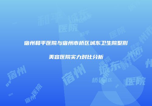 宿州和平医院与宿州市桥区城东卫生院整形美容医院实力对比分析
