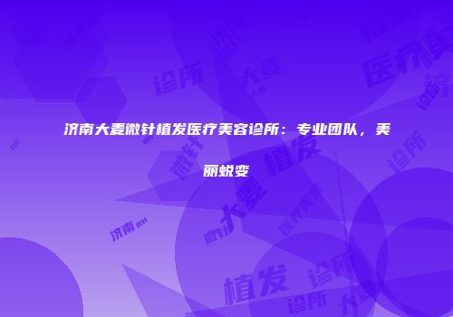 济南大麦微针植发医疗美容诊所：专业团队，美丽蜕变