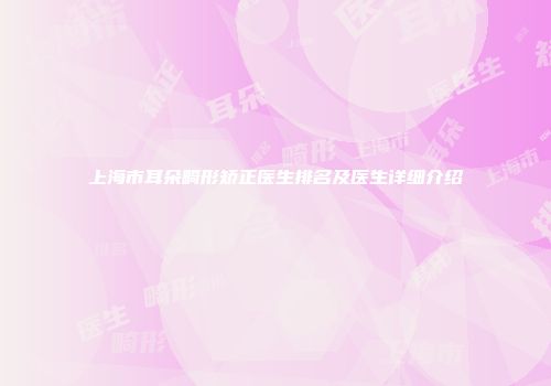 上海市耳朵畸形矫正医生排名及医生详细介绍