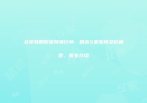 北京耳畸形医院排行榜：精选5家医院及价格表、医生介绍