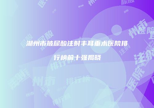 湖州市玻尿酸注射丰耳垂术医院排行榜前十强揭晓