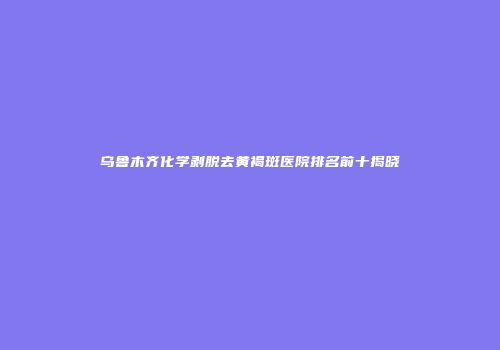 乌鲁木齐化学剥脱去黄褐斑医院排名前十揭晓
