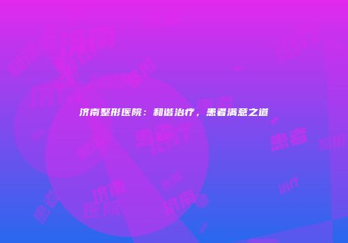 济南整形医院：和谐治疗，患者满意之道