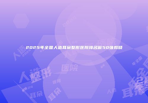 2025年全国人造耳朵整形医院排名前50强揭晓