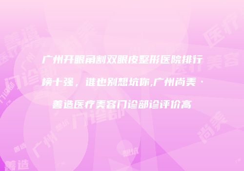 广州开眼角割双眼皮整形医院排行榜十强，谁也别想坑你,广州尚美·善造医疗美容门诊部诊评价高