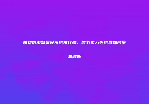 潍坊市面部磨骨医院排行榜：前五实力强院与知名医生解析