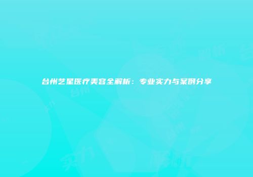 台州艺星医疗美容全解析：专业实力与案例分享