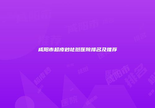 咸阳市超皮秒祛斑医院排名及推荐