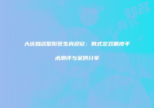 大庆知名整形医生肖迎欣：韩式定双眼皮手术测评与案例分享