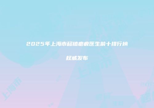 2025年上海市移植疤痕医生前十排行榜权威发布