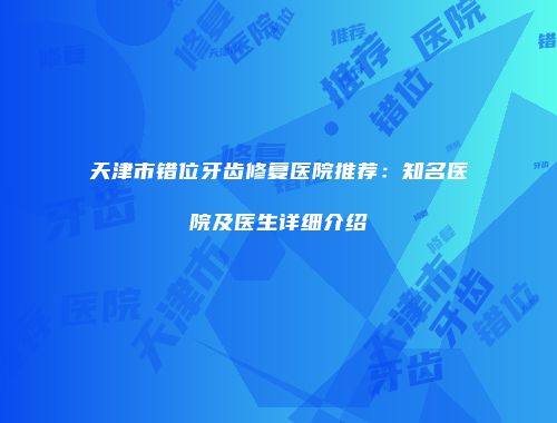 天津市错位牙齿修复医院推荐：知名医院及医生详细介绍