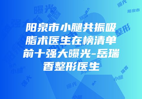 阳泉市小腿共振吸脂术医生在榜清单前十强大曝光-岳瑞香整形医生