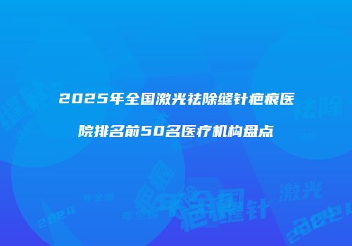 2025年全国激光祛除缝针疤痕医院排名前50名医疗机构盘点