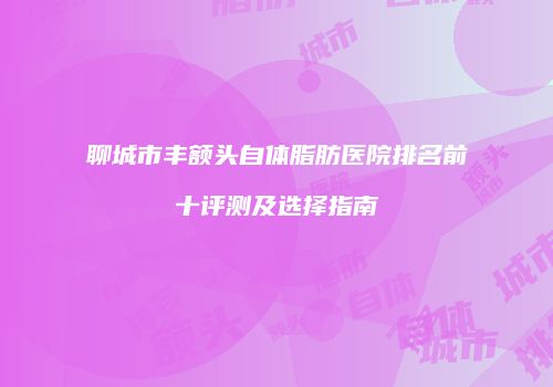聊城市丰额头自体脂肪医院排名前十评测及选择指南
