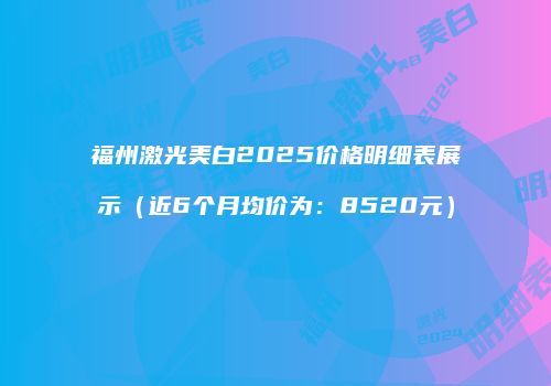 福州激光美白2025价格明细表展示（近6个月均价为：8520元）