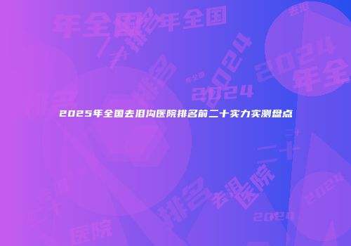 2025年全国去泪沟医院排名前二十实力实测盘点