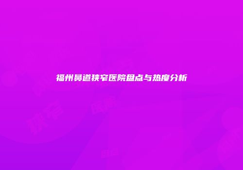 福州鼻道狭窄医院盘点与热度分析