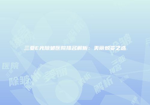 三亚E光除皱医院排名解析：美丽蜕变之选