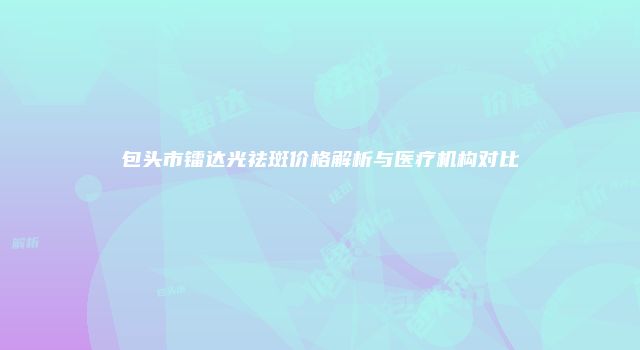 包头市镭达光祛斑价格解析与医疗机构对比