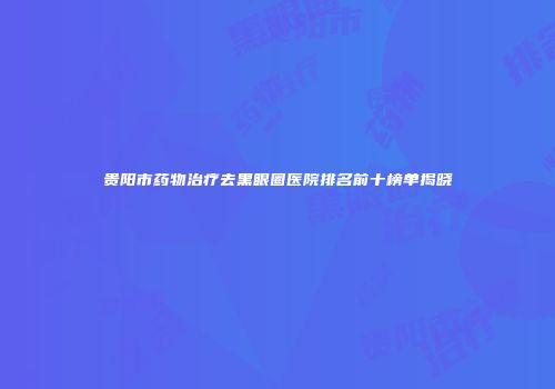 贵阳市药物治疗去黑眼圈医院排名前十榜单揭晓