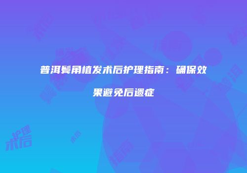 普洱鬓角植发术后护理指南：确保效果避免后遗症