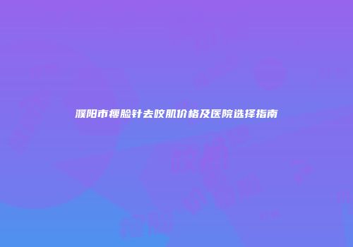 濮阳市瘦脸针去咬肌价格及医院选择指南