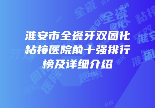 淮安市全瓷牙双固化粘接医院前十强排行榜及详细介绍