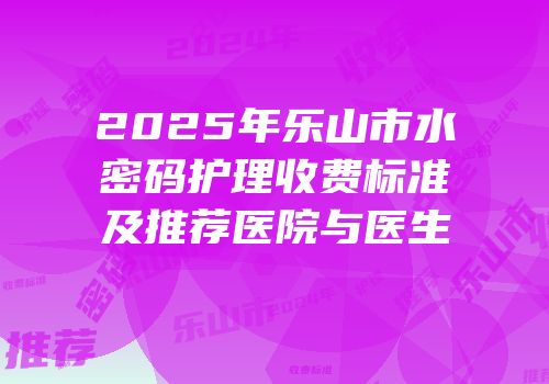 2025年乐山市水密码护理收费标准及推荐医院与医生