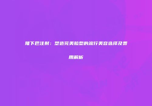 隆下巴注射：塑造完美脸型的流行美容选择及费用解析