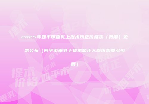 2025年四平市垂乳上提术矫正价格表（费用）免费公布（四平市垂乳上提术矫正大概价格要多少呢）