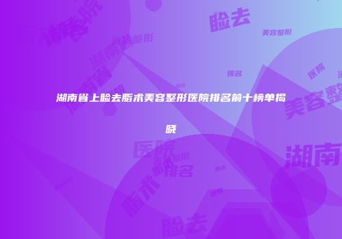 湖南省上睑去脂术美容整形医院排名前十榜单揭晓