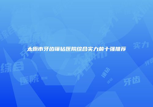 太原市牙齿镶钻医院综合实力前十强推荐