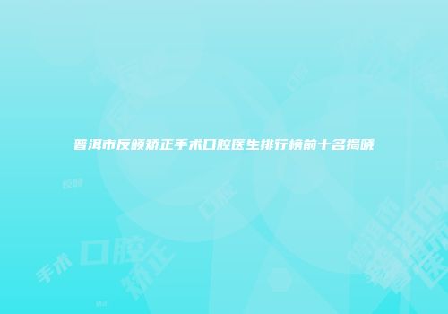普洱市反颌矫正手术口腔医生排行榜前十名揭晓
