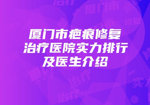 厦门市疤痕修复治疗医院实力排行及医生介绍