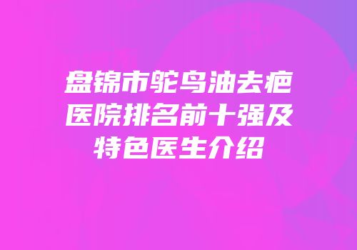 盘锦市鸵鸟油去疤医院排名前十强及特色医生介绍