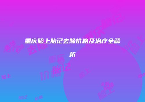 重庆脸上胎记去除价格及治疗全解析