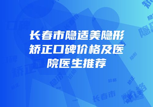 长春市隐适美隐形矫正口碑价格及医院医生推荐