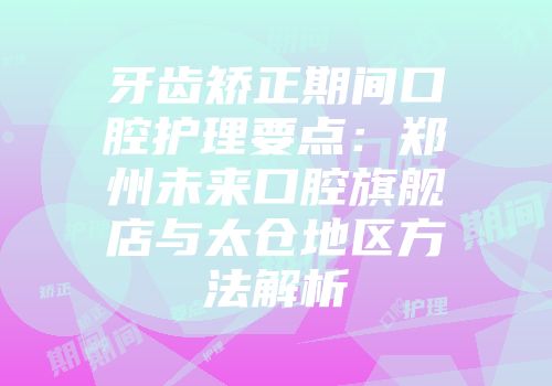 牙齿矫正期间口腔护理要点：郑州未来口腔旗舰店与太仓地区方法解析