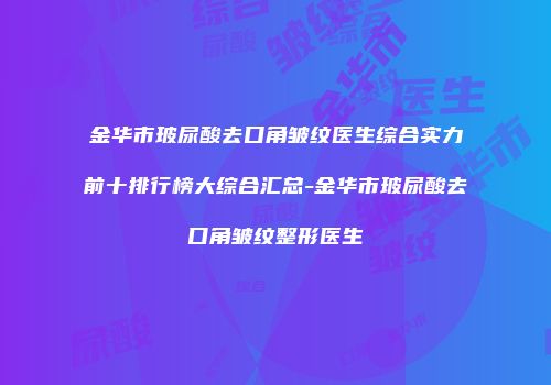 金华市玻尿酸去口角皱纹医生综合实力前十排行榜大综合汇总-金华市玻尿酸去口角皱纹整形医生