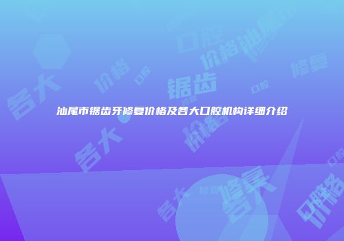 汕尾市锯齿牙修复价格及各大口腔机构详细介绍