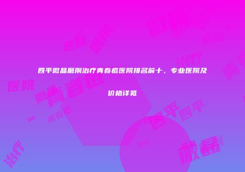 四平微晶磨削治疗青春痘医院排名前十，专业医院及价格详览