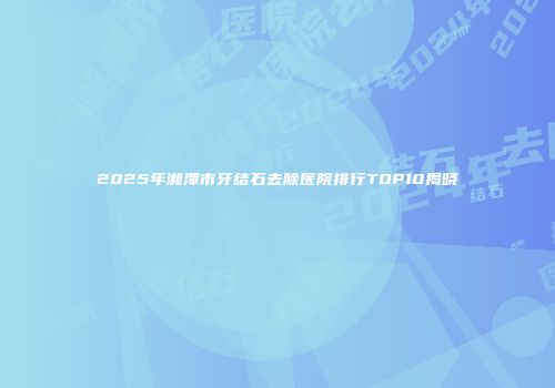 2025年湘潭市牙结石去除医院排行TOP10揭晓