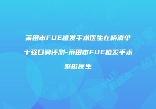 莆田市FUE植发手术医生在榜清单十强口碑评测-莆田市FUE植发手术整形医生