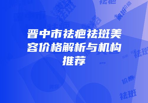 晋中市祛疤祛斑美容价格解析与机构推荐