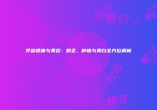 牙齿健康与美容：矫正、种植与美白全方位解析