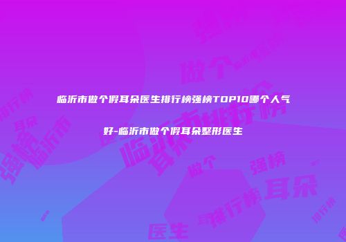 临沂市做个假耳朵医生排行榜强榜TOP10哪个人气好-临沂市做个假耳朵整形医生