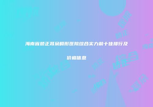海南省矫正耳朵畸形医院综合实力前十佳排行及价格信息
