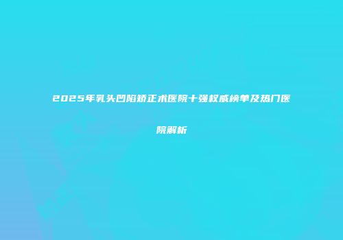 2025年乳头凹陷矫正术医院十强权威榜单及热门医院解析