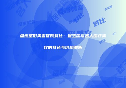 盘锦整形美容医院对比：崔玉丽与名人医疗美容的特色与价格解析