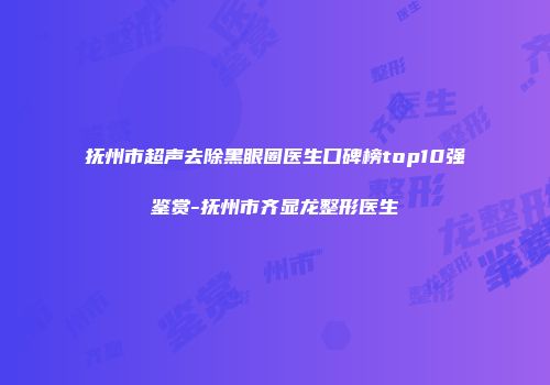 抚州市超声去除黑眼圈医生口碑榜top10强鉴赏-抚州市齐显龙整形医生
